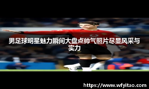 男足球明星魅力瞬间大盘点帅气照片尽显风采与实力