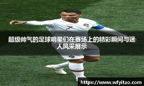 超级帅气的足球明星们在赛场上的精彩瞬间与迷人风采展示